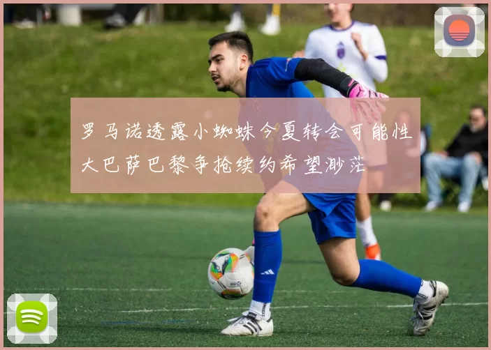 罗马诺透露小蜘蛛今夏转会可能性大巴萨巴黎争抢续约希望渺茫