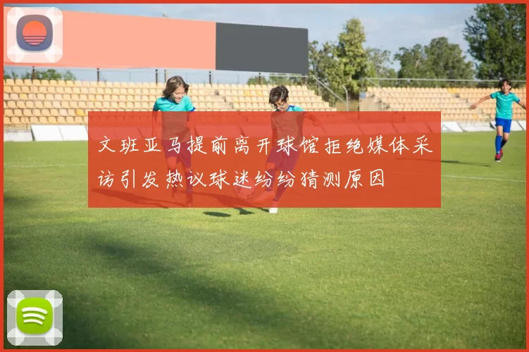文班亚马提前离开球馆拒绝媒体采访引发热议球迷纷纷猜测原因