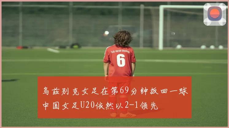 乌兹别克女足在第69分钟扳回一球中国女足U20依然以2-1领先