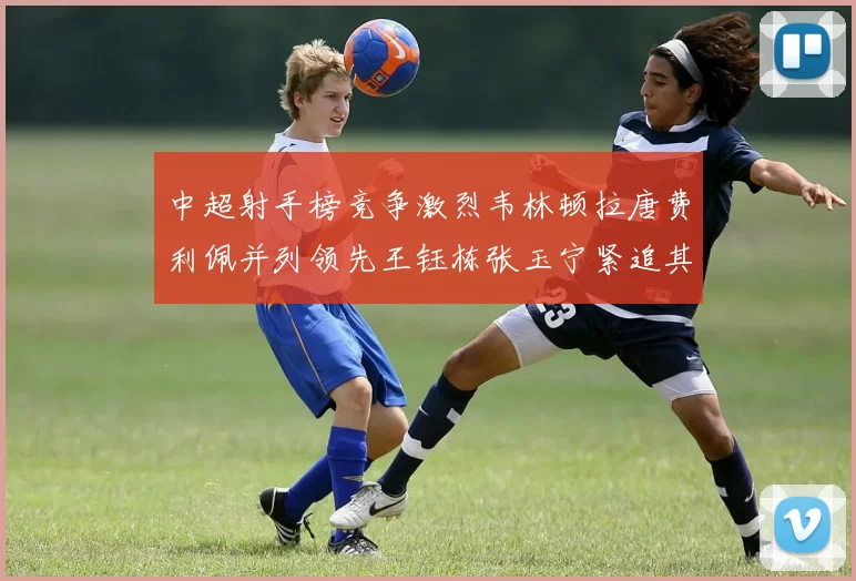 中超射手榜竞争激烈韦林顿拉唐费利佩并列领先王钰栋张玉宁紧追其后