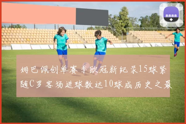 姆巴佩创单赛季欧冠新纪录15球紧随C罗客场进球数达10球成历史之最