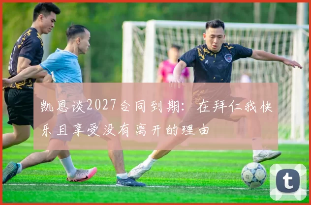 凯恩谈2027合同到期：在拜仁我快乐且享受没有离开的理由