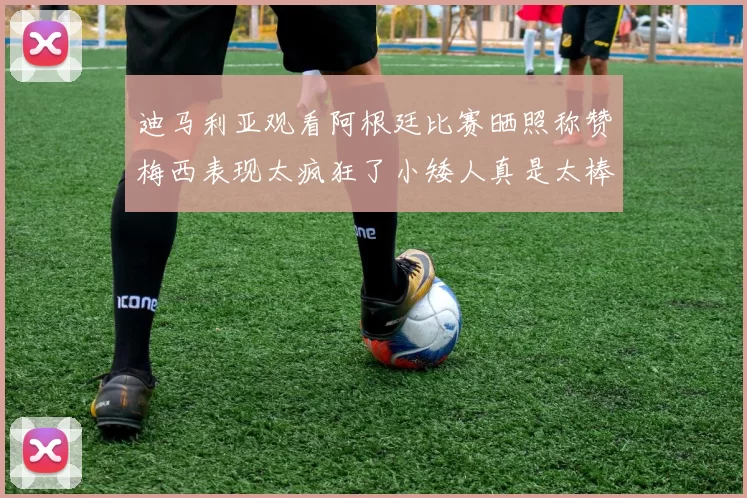 迪马利亚观看阿根廷比赛晒照称赞梅西表现太疯狂了小矮人真是太棒了