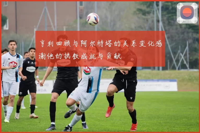 亨利回顾与阿尔特塔的关系变化感谢他的执教成就与贡献