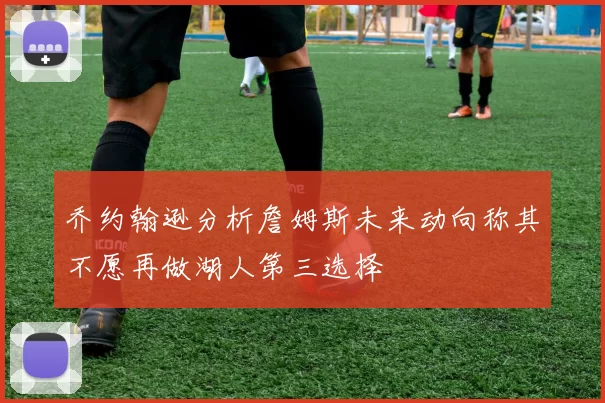 乔约翰逊分析詹姆斯未来动向称其不愿再做湖人第三选择