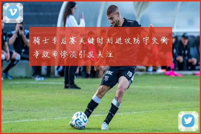 骑士季后赛关键时刻进攻防守失衡净效率惨淡引发关注