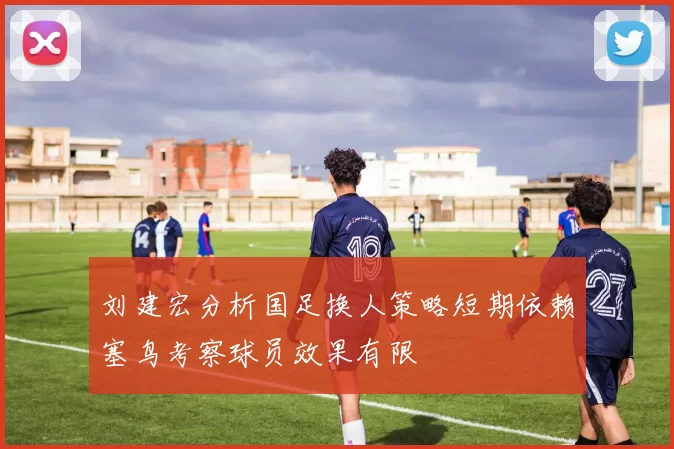 刘建宏分析国足换人策略短期依赖塞鸟考察球员效果有限