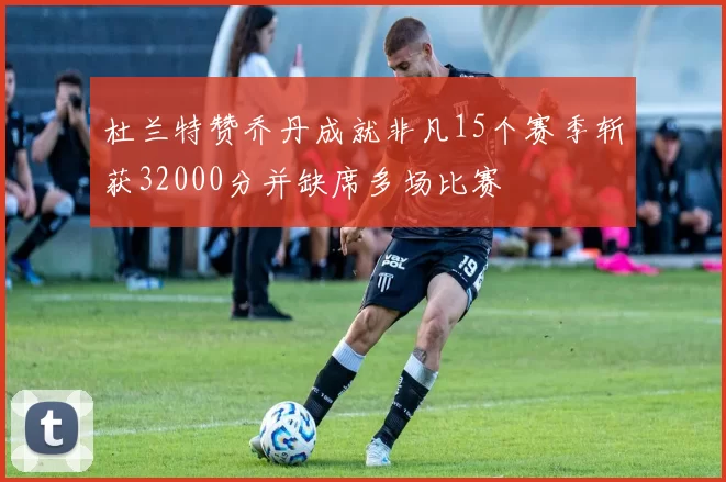 杜兰特赞乔丹成就非凡15个赛季斩获32000分并缺席多场比赛