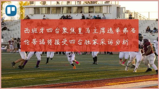 西班牙四台聚焦皇马主席选举弗洛伦蒂诺将接受四台独家采访分析