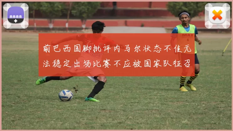 前巴西国脚批评内马尔状态不佳无法稳定出场比赛不应被国家队征召