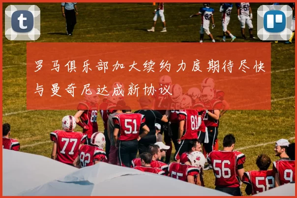 罗马俱乐部加大续约力度期待尽快与曼奇尼达成新协议