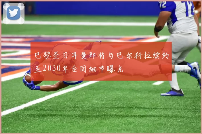 巴黎圣日耳曼即将与巴尔科拉续约至2030年合同细节曝光