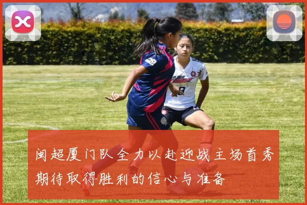闽超厦门队全力以赴迎战主场首秀期待取得胜利的信心与准备