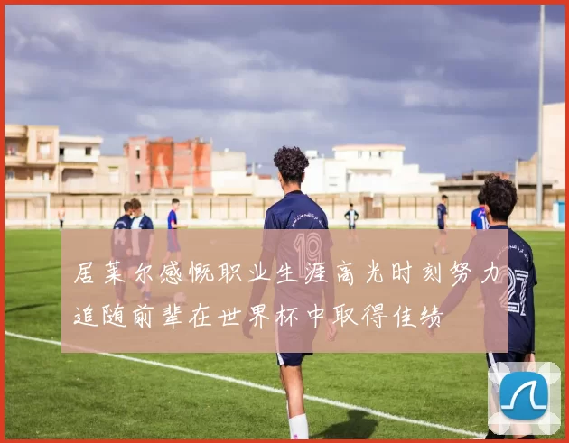 居莱尔感慨职业生涯高光时刻努力追随前辈在世界杯中取得佳绩