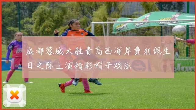 成都蓉城大胜青岛西海岸费利佩生日之际上演精彩帽子戏法
