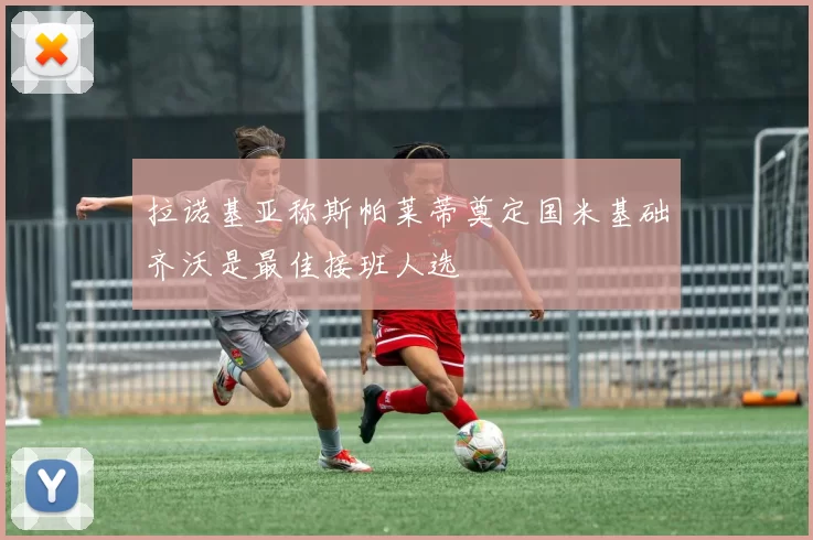 拉诺基亚称斯帕莱蒂奠定国米基础齐沃是最佳接班人选