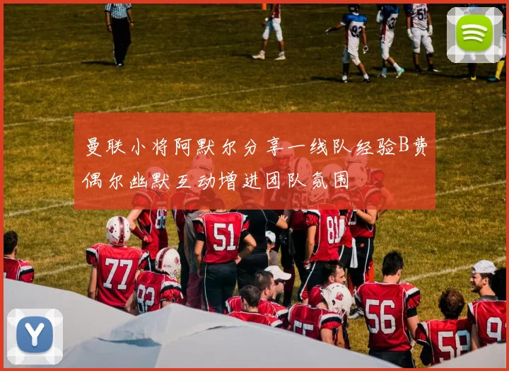 曼联小将阿默尔分享一线队经验B费偶尔幽默互动增进团队氛围