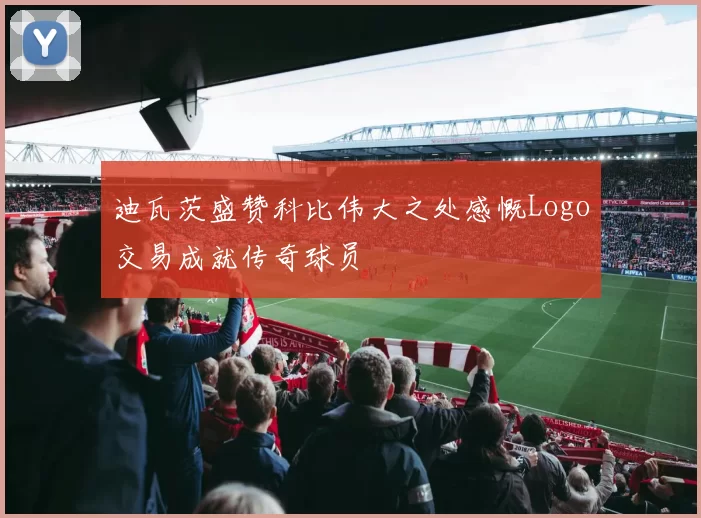 迪瓦茨盛赞科比伟大之处感慨Logo交易成就传奇球员