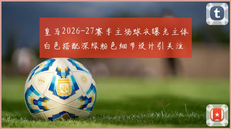 皇马2026-27赛季主场球衣曝光主体白色搭配深绿粉色细节设计引关注