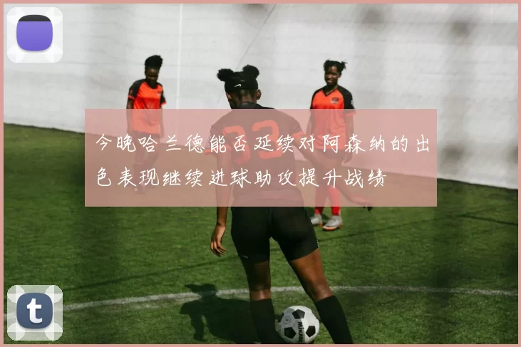今晚哈兰德能否延续对阿森纳的出色表现继续进球助攻提升战绩