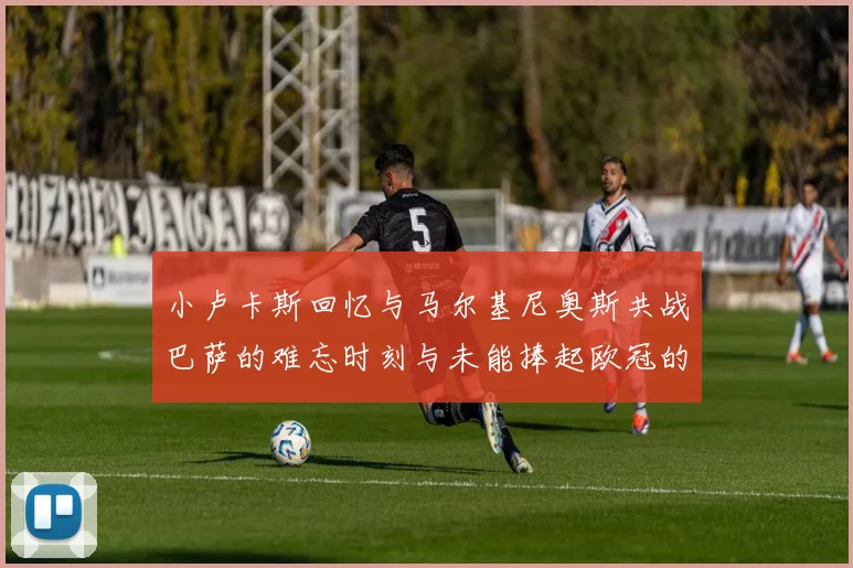 小卢卡斯回忆与马尔基尼奥斯共战巴萨的难忘时刻与未能捧起欧冠的遗憾