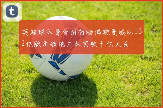 英超球队身价排行榜揭晓曼城以132亿欧元领跑三队突破十亿大关