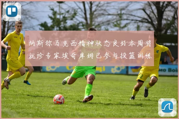 纳斯称马克西精神状态良好本周将就诊专家埃奇库姆已参与投篮训练