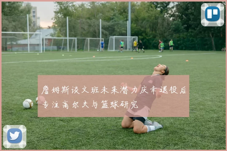 詹姆斯谈文班未来潜力庆幸退役后专注高尔夫与篮球研究