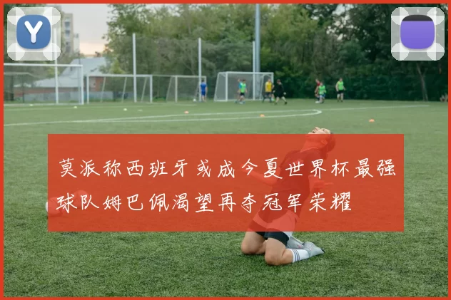 莫派称西班牙或成今夏世界杯最强球队姆巴佩渴望再夺冠军荣耀