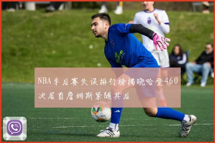 NBA季后赛失误排行榜揭晓哈登460次居首詹姆斯紧随其后