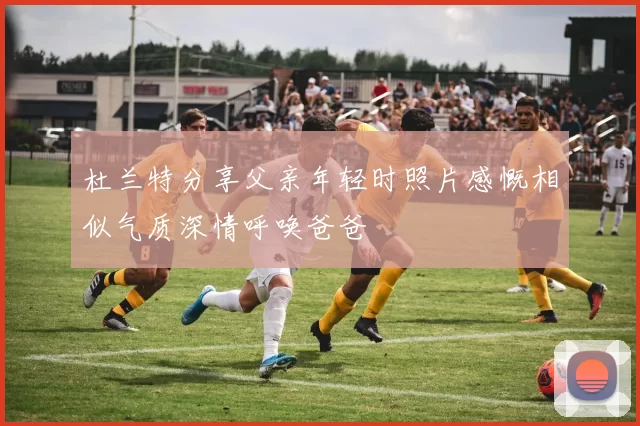 杜兰特分享父亲年轻时照片感慨相似气质深情呼唤爸爸